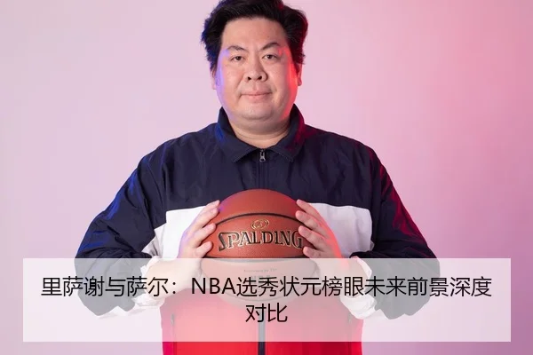里萨谢与萨尔：NBA选秀状元榜眼未来前景深度对比