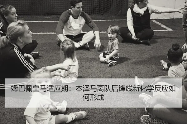 姆巴佩皇马适应期：本泽马离队后锋线新化学反应如何形成