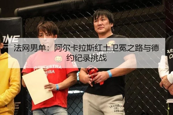法网男单：阿尔卡拉斯红土卫冕之路与德约纪录挑战