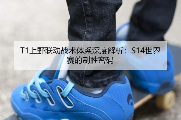 T1上野联动战术体系深度解析：S14世界赛的制胜密码